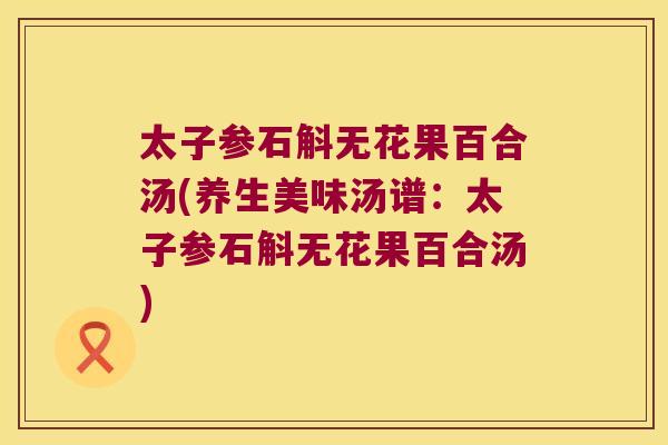太子参石斛无花果百合汤(养生美味汤谱：太子参石斛无花果百合汤)