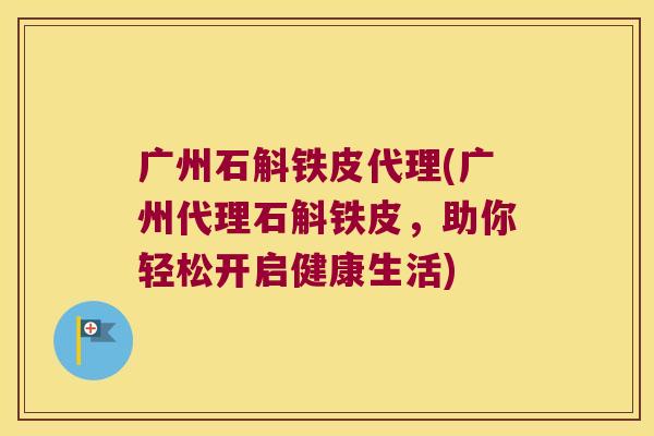 广州石斛铁皮代理(广州代理石斛铁皮，助你轻松开启健康生活)