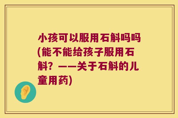 小孩可以服用石斛吗吗(能不能给孩子服用石斛?——关于石斛的儿童用药) 小孩可以服用石斛吗吗(能不能给孩子服用石斛?——关于石斛的儿童用药)