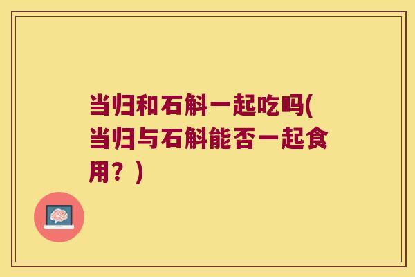 当归和石斛一起吃吗(当归与石斛能否一起食用？)
