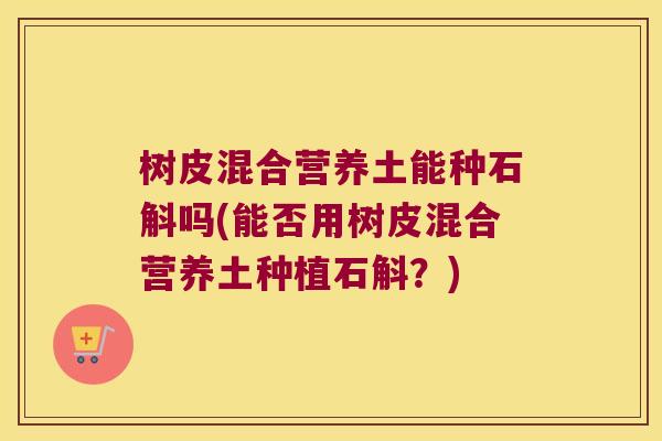树皮混合营养土能种石斛吗(能否用树皮混合营养土种植石斛？)