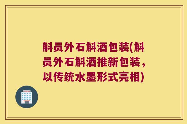 斛员外石斛酒包装(斛员外石斛酒推新包装,以传统水墨形式亮相) 斛员外石斛酒包装(斛员外石斛酒推新包装,以传统水墨形式亮相)