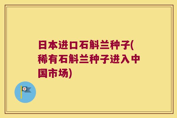 日本进口石斛兰种子(稀有石斛兰种子进入中国市场)