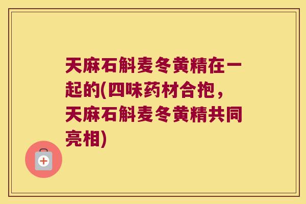天麻石斛麦冬黄精在一起的(四味药材合抱，天麻石斛麦冬黄精共同亮相)