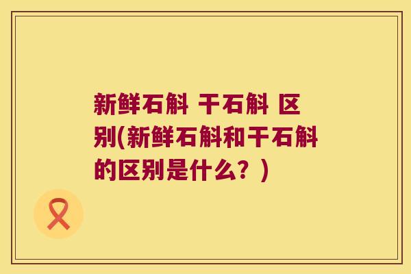 新鲜石斛 干石斛 区别(新鲜石斛和干石斛的区别是什么?) 新鲜石斛 干石斛 区别(新鲜石斛和干石斛的区别是什么?)