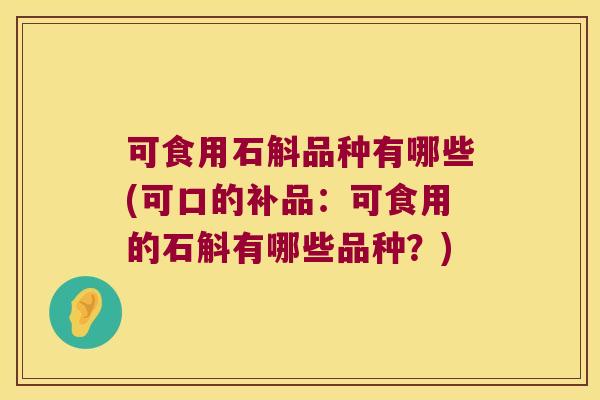 可食用石斛品种有哪些(可口的补品：可食用的石斛有哪些品种？)