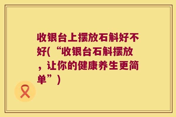 收银台上摆放石斛好不好(“收银台石斛摆放,让你的健康养生更简单”) 收银台上摆放石斛好不好(“收银台石斛摆放,让你的健康养生更简单”)