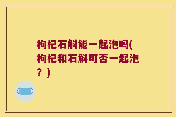 枸杞石斛能一起泡吗(枸杞和石斛可否一起泡？)