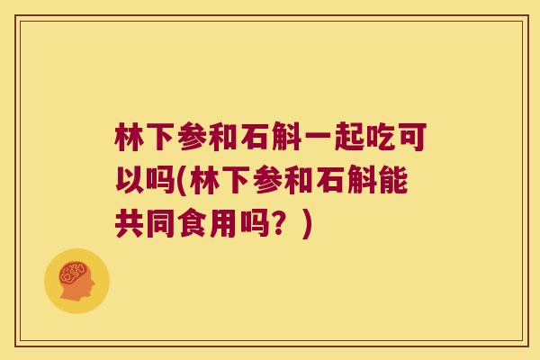 林下参和石斛一起吃可以吗(林下参和石斛能共同食用吗？)