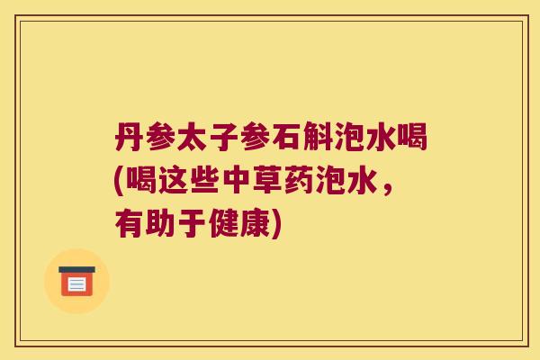 丹参太子参石斛泡水喝(喝这些中草药泡水，有助于健康)