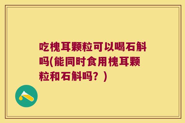 吃槐耳颗粒可以喝石斛吗(能同时食用槐耳颗粒和石斛吗？)