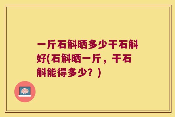 一斤石斛晒多少干石斛好(石斛晒一斤，干石斛能得多少？)