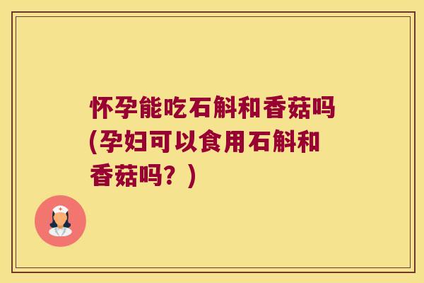 怀孕能吃石斛和香菇吗(孕妇可以食用石斛和香菇吗？)