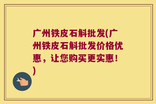 广州铁皮石斛批发(广州铁皮石斛批发价格优惠,让您购买更实惠!) 广州铁皮石斛批发(广州铁皮石斛批发价格优惠,让您购买更实惠!)