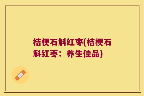 桔梗石斛红枣(桔梗石斛红枣:养生佳品) 桔梗石斛红枣(桔梗石斛红枣:养生佳品)