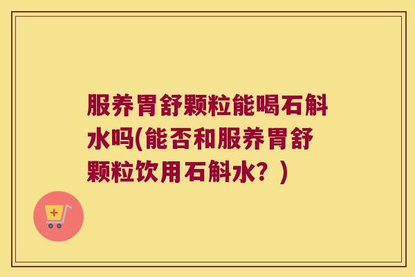 服养胃舒颗粒能喝石斛水吗(能否和服养胃舒颗粒饮用石斛水？)