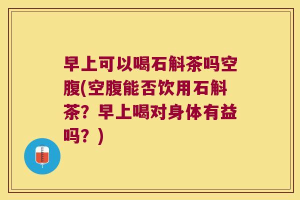 早上可以喝石斛茶吗空腹(空腹能否饮用石斛茶？早上喝对身体有益吗？)