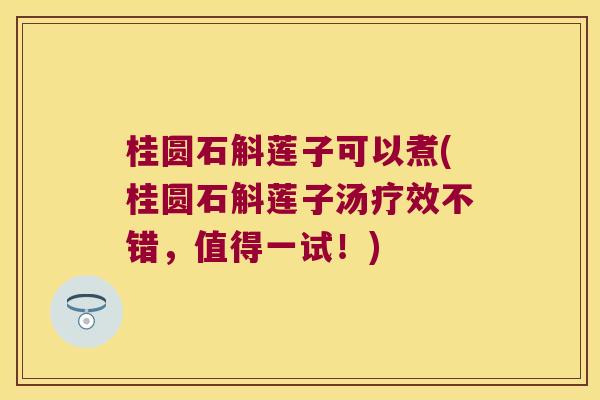 桂圆石斛莲子可以煮(桂圆石斛莲子汤疗效不错，值得一试！)