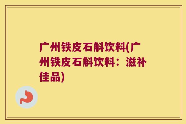 广州铁皮石斛饮料(广州铁皮石斛饮料：滋补佳品)