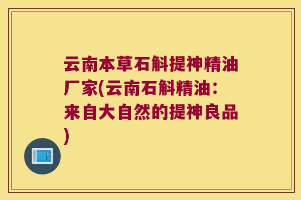 云南本草石斛提神精油厂家(云南石斛精油：来自大自然的提神良品)