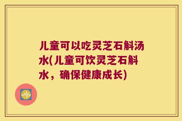 儿童可以吃灵芝石斛汤水(儿童可饮灵芝石斛水，确保健康成长)