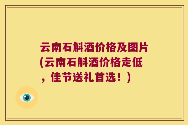 云南石斛酒价格及图片(云南石斛酒价格走低，佳节送礼首选！)