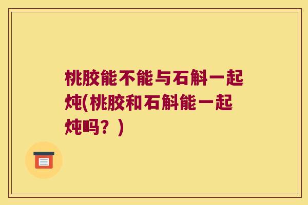 桃胶能不能与石斛一起炖(桃胶和石斛能一起炖吗？)