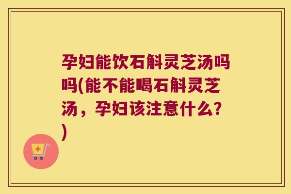 孕妇能饮石斛灵芝汤吗吗(能不能喝石斛灵芝汤，孕妇该注意什么？)
