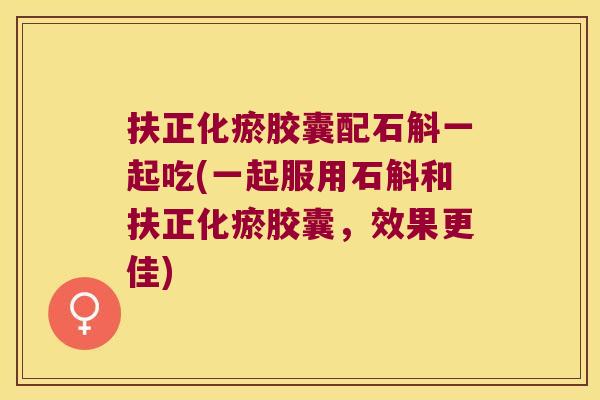 扶正化瘀胶囊配石斛一起吃(一起服用石斛和扶正化瘀胶囊，效果更佳)