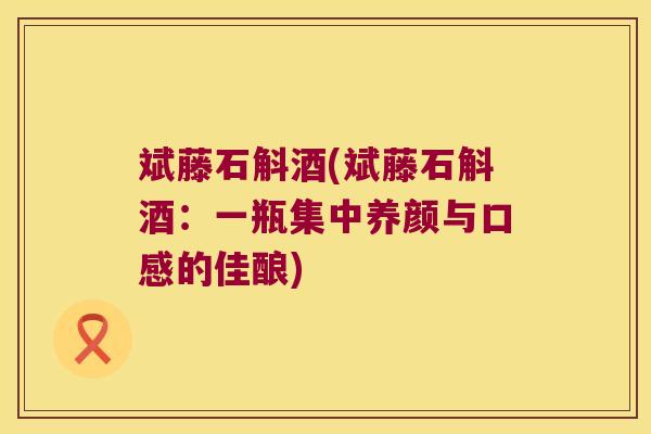斌藤石斛酒(斌藤石斛酒：一瓶集中养颜与口感的佳酿)