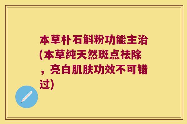 本草朴石斛粉功能主治(本草纯天然斑点祛除，亮白肌肤功效不可错过)