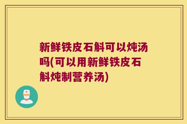 新鲜铁皮石斛可以炖汤吗(可以用新鲜铁皮石斛炖制营养汤)