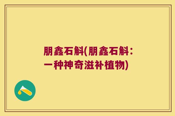 朋鑫石斛(朋鑫石斛：一种神奇滋补植物)