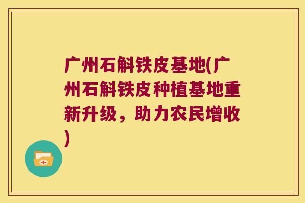 广州石斛铁皮基地(广州石斛铁皮种植基地重新升级，助力农民增收)