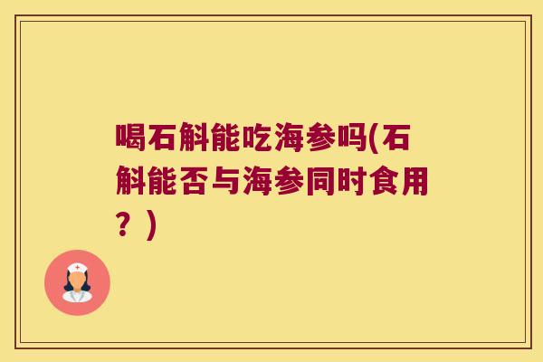 喝石斛能吃海参吗(石斛能否与海参同时食用？)