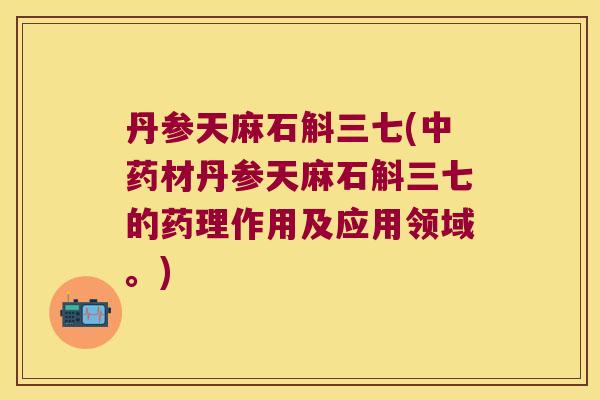 丹参天麻石斛三七(中药材丹参天麻石斛三七的药理作用及应用领域。)
