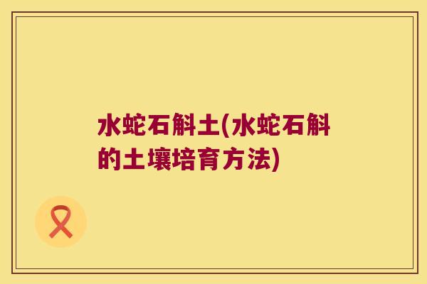 水蛇石斛土(水蛇石斛的土壤培育方法) 水蛇石斛土(水蛇石斛的土壤培育方法)