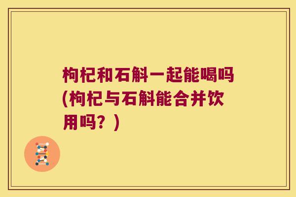 枸杞和石斛一起能喝吗(枸杞与石斛能合并饮用吗？)