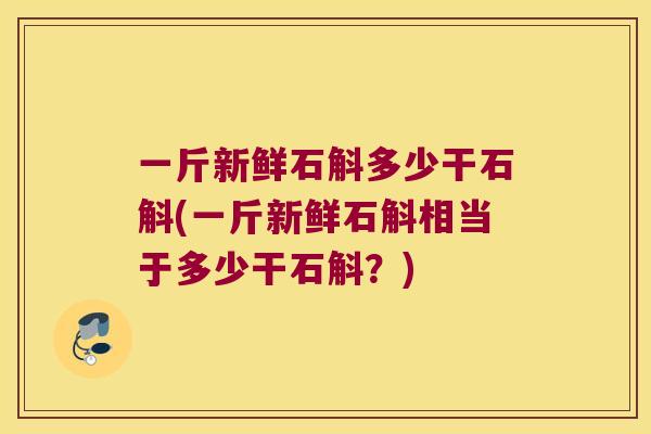 一斤新鲜石斛多少干石斛(一斤新鲜石斛相当于多少干石斛?) 一斤新鲜石斛多少干石斛(一斤新鲜石斛相当于多少干石斛?)