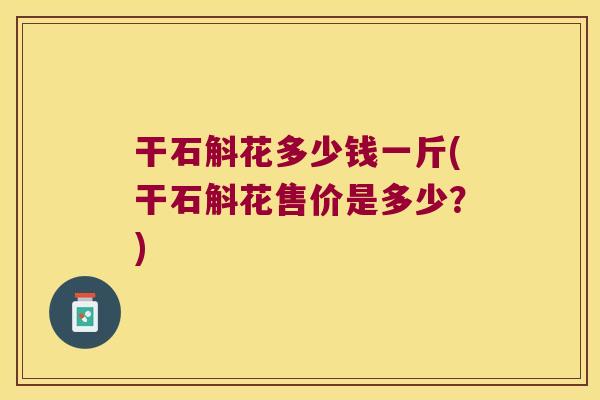 干石斛花多少钱一斤(干石斛花售价是多少？)