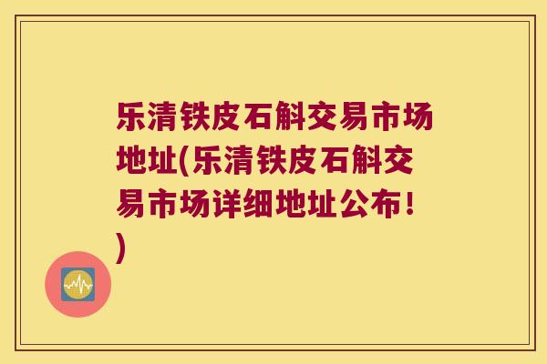 乐清铁皮石斛交易市场地址(乐清铁皮石斛交易市场详细地址公布！)