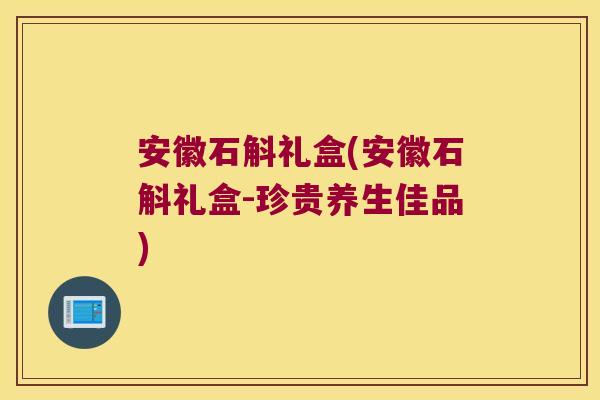 安徽石斛礼盒(安徽石斛礼盒-珍贵养生佳品)