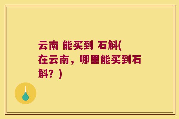 云南 能买到 石斛(在云南，哪里能买到石斛？)