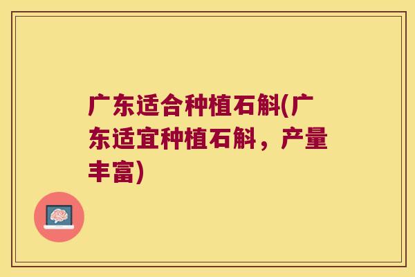 广东适合种植石斛(广东适宜种植石斛，产量丰富)