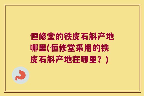 恒修堂的铁皮石斛产地哪里(恒修堂采用的铁皮石斛产地在哪里？)