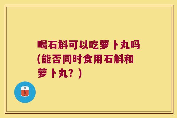 喝石斛可以吃萝卜丸吗(能否同时食用石斛和萝卜丸？)