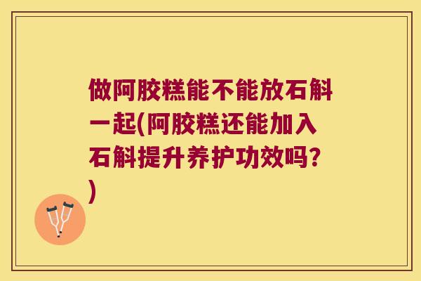 做阿胶糕能不能放石斛一起(阿胶糕还能加入石斛提升养护功效吗？)