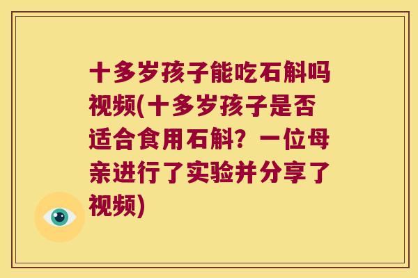 十多岁孩子能吃石斛吗视频(十多岁孩子是否适合食用石斛？一位母亲进行了实验并分享了视频)