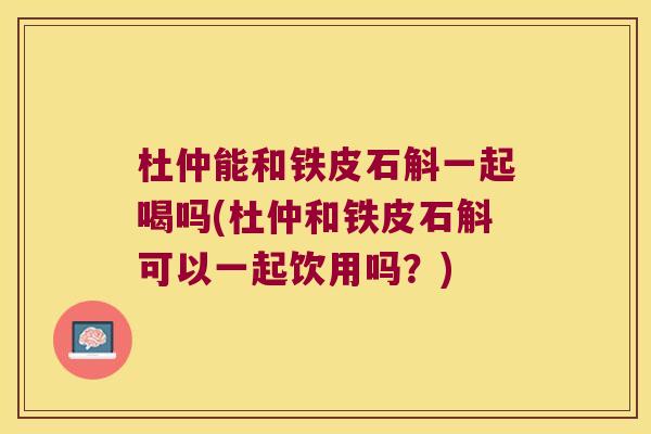 杜仲能和铁皮石斛一起喝吗(杜仲和铁皮石斛可以一起饮用吗?) 杜仲能和铁皮石斛一起喝吗(杜仲和铁皮石斛可以一起饮用吗?)