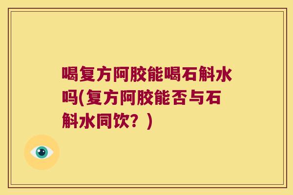 喝复方阿胶能喝石斛水吗(复方阿胶能否与石斛水同饮？)